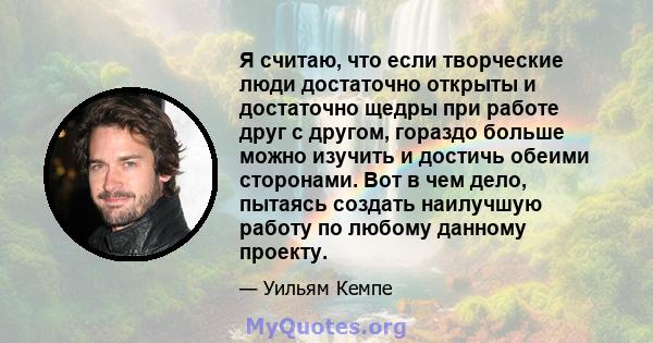 Я считаю, что если творческие люди достаточно открыты и достаточно щедры при работе друг с другом, гораздо больше можно изучить и достичь обеими сторонами. Вот в чем дело, пытаясь создать наилучшую работу по любому