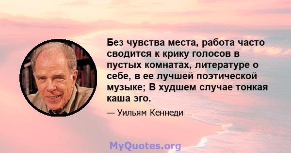 Без чувства места, работа часто сводится к крику голосов в пустых комнатах, литературе о себе, в ее лучшей поэтической музыке; В худшем случае тонкая каша эго.