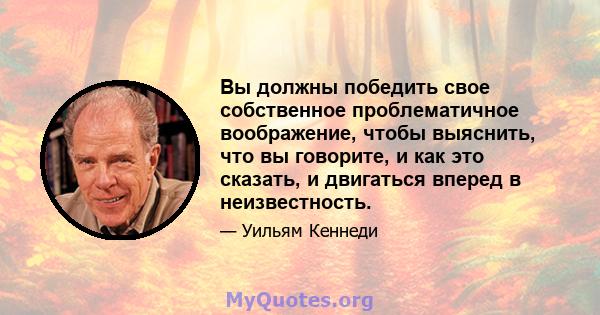 Вы должны победить свое собственное проблематичное воображение, чтобы выяснить, что вы говорите, и как это сказать, и двигаться вперед в неизвестность.