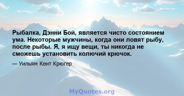 Рыбалка, Дэнни Бой, является чисто состоянием ума. Некоторые мужчины, когда они ловят рыбу, после рыбы. Я, я ищу вещи, ты никогда не сможешь установить колючий крючок.