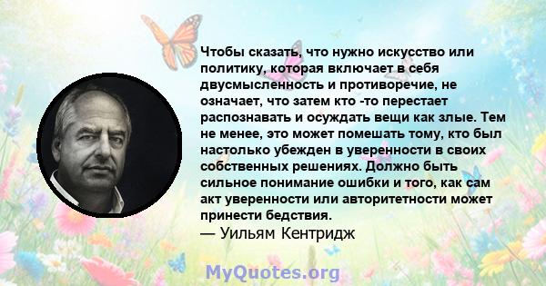 Чтобы сказать, что нужно искусство или политику, которая включает в себя двусмысленность и противоречие, не означает, что затем кто -то перестает распознавать и осуждать вещи как злые. Тем не менее, это может помешать