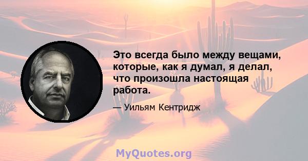 Это всегда было между вещами, которые, как я думал, я делал, что произошла настоящая работа.