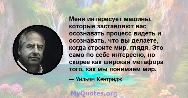 Меня интересует машины, которые заставляют вас осознавать процесс видеть и осознавать, что вы делаете, когда строите мир, глядя. Это само по себе интересно, но скорее как широкая метафора того, как мы понимаем мир.