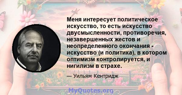 Меня интересует политическое искусство, то есть искусство двусмысленности, противоречия, незавершенных жестов и неопределенного окончания - искусство (и политика), в котором оптимизм контролируется, и нигилизм в страхе.