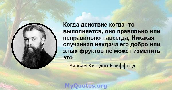 Когда действие когда -то выполняется, оно правильно или неправильно навсегда; Никакая случайная неудача его добро или злых фруктов не может изменить это.