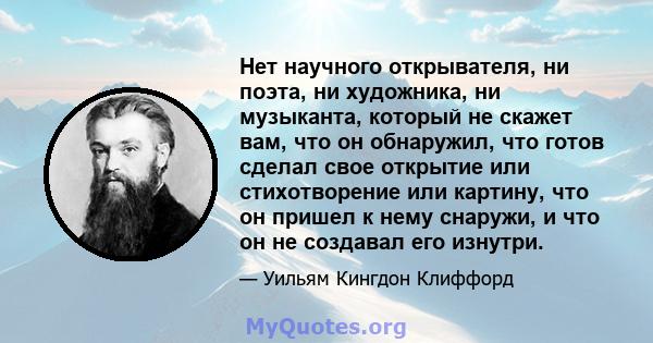 Нет научного открывателя, ни поэта, ни художника, ни музыканта, который не скажет вам, что он обнаружил, что готов сделал свое открытие или стихотворение или картину, что он пришел к нему снаружи, и что он не создавал