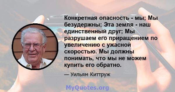 Конкретная опасность - мы; Мы безудержны; Эта земля - ​​наш единственный друг; Мы разрушаем его приращением по увеличению с ужасной скоростью. Мы должны понимать, что мы не можем купить его обратно.