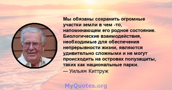 Мы обязаны сохранить огромные участки земли в чем -то, напоминающем его родное состояние. Биологические взаимодействия, необходимые для обеспечения непрерывности жизни, являются удивительно сложными и не могут