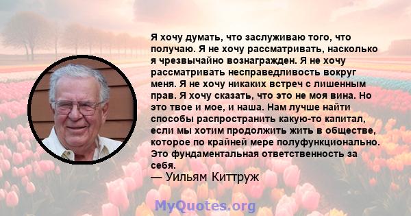 Я хочу думать, что заслуживаю того, что получаю. Я не хочу рассматривать, насколько я чрезвычайно вознагражден. Я не хочу рассматривать несправедливость вокруг меня. Я не хочу никаких встреч с лишенным прав. Я хочу