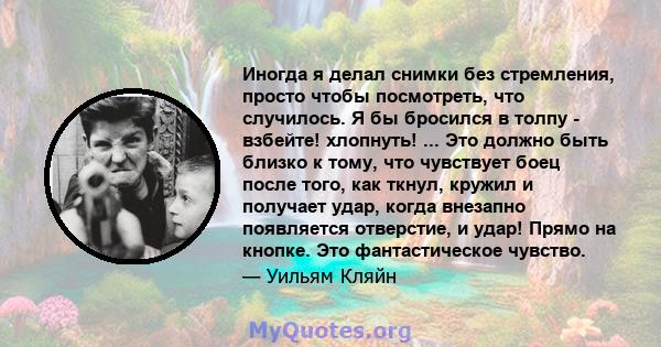 Иногда я делал снимки без стремления, просто чтобы посмотреть, что случилось. Я бы бросился в толпу - взбейте! хлопнуть! ... Это должно быть близко к тому, что чувствует боец ​​после того, как ткнул, кружил и получает