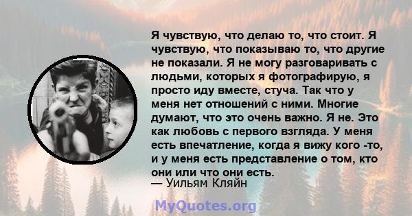 Я чувствую, что делаю то, что стоит. Я чувствую, что показываю то, что другие не показали. Я не могу разговаривать с людьми, которых я фотографирую, я просто иду вместе, стуча. Так что у меня нет отношений с ними.