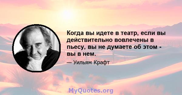 Когда вы идете в театр, если вы действительно вовлечены в пьесу, вы не думаете об этом - вы в нем.