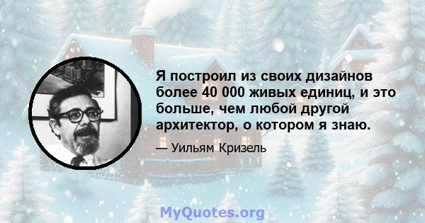 Я построил из своих дизайнов более 40 000 живых единиц, и это больше, чем любой другой архитектор, о котором я знаю.