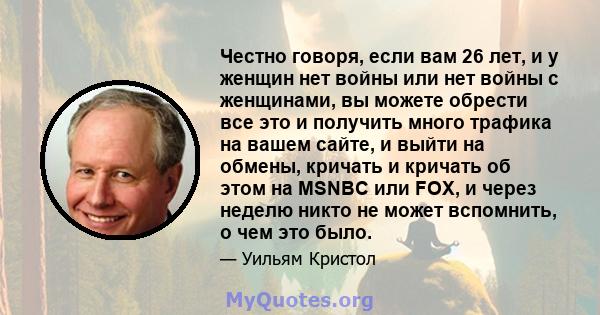 Честно говоря, если вам 26 лет, и у женщин нет войны или нет войны с женщинами, вы можете обрести все это и получить много трафика на вашем сайте, и выйти на обмены, кричать и кричать об этом на MSNBC или FOX, и через