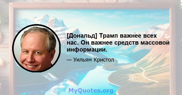 [Дональд] Трамп важнее всех нас. Он важнее средств массовой информации.