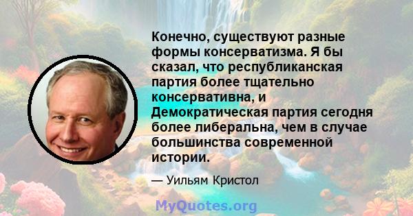 Конечно, существуют разные формы консерватизма. Я бы сказал, что республиканская партия более тщательно консервативна, и Демократическая партия сегодня более либеральна, чем в случае большинства современной истории.