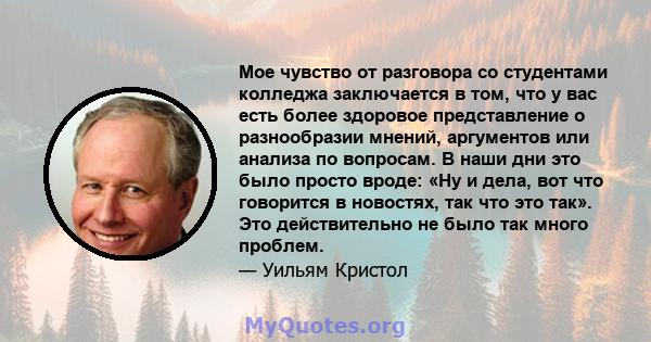 Мое чувство от разговора со студентами колледжа заключается в том, что у вас есть более здоровое представление о разнообразии мнений, аргументов или анализа по вопросам. В наши дни это было просто вроде: «Ну и дела, вот 