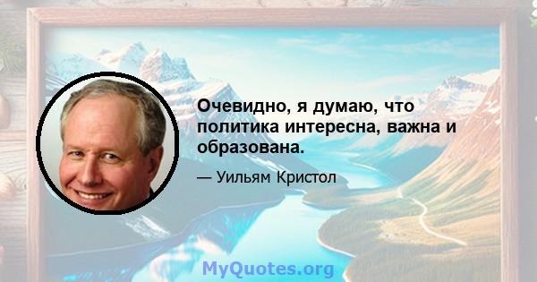 Очевидно, я думаю, что политика интересна, важна и образована.