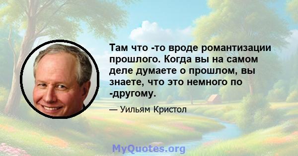 Там что -то вроде романтизации прошлого. Когда вы на самом деле думаете о прошлом, вы знаете, что это немного по -другому.