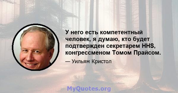 У него есть компетентный человек, я думаю, кто будет подтвержден секретарем HHS, конгрессменом Томом Прайсом.