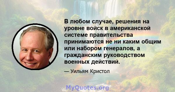 В любом случае, решения на уровне войск в американской системе правительства принимаются не ни каким общим или набором генералов, а гражданским руководством военных действий.