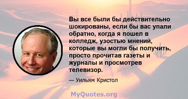 Вы все были бы действительно шокированы, если бы вас упали обратно, когда я пошел в колледж, узостью мнений, которые вы могли бы получить, просто прочитав газеты и журналы и просмотрев телевизор.