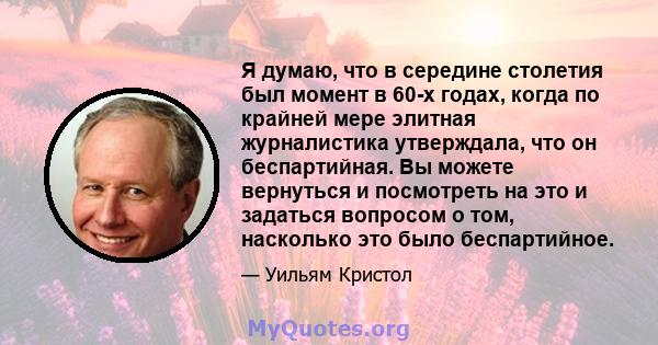 Я думаю, что в середине столетия был момент в 60-х годах, когда по крайней мере элитная журналистика утверждала, что он беспартийная. Вы можете вернуться и посмотреть на это и задаться вопросом о том, насколько это было 