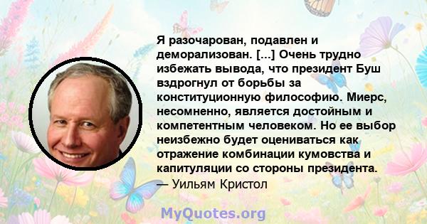 Я разочарован, подавлен и деморализован. [...] Очень трудно избежать вывода, что президент Буш вздрогнул от борьбы за конституционную философию. Миерс, несомненно, является достойным и компетентным человеком. Но ее