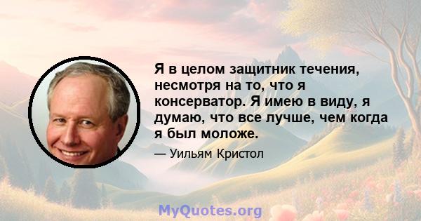 Я в целом защитник течения, несмотря на то, что я консерватор. Я имею в виду, я думаю, что все лучше, чем когда я был моложе.