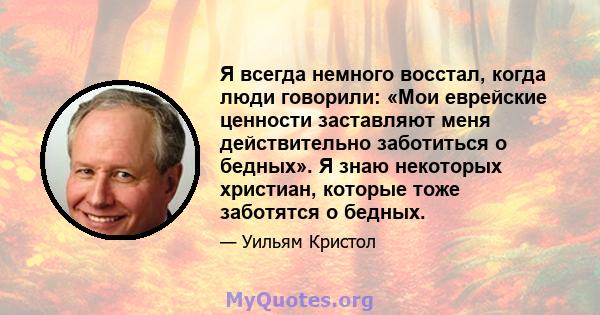 Я всегда немного восстал, когда люди говорили: «Мои еврейские ценности заставляют меня действительно заботиться о бедных». Я знаю некоторых христиан, которые тоже заботятся о бедных.