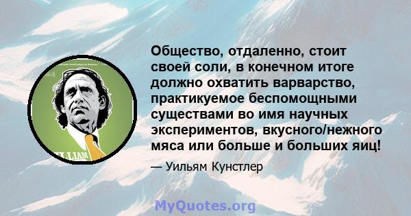 Общество, отдаленно, стоит своей соли, в конечном итоге должно охватить варварство, практикуемое беспомощными существами во имя научных экспериментов, вкусного/нежного мяса или больше и больших яиц!