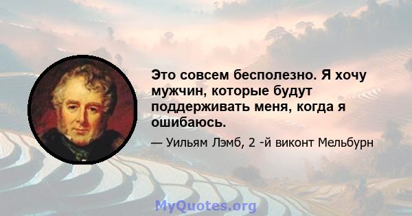 Это совсем бесполезно. Я хочу мужчин, которые будут поддерживать меня, когда я ошибаюсь.