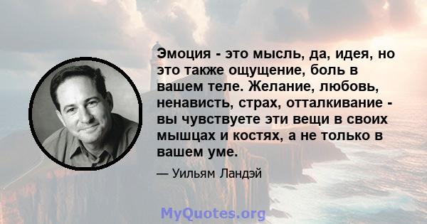 Эмоция - это мысль, да, идея, но это также ощущение, боль в вашем теле. Желание, любовь, ненависть, страх, отталкивание - вы чувствуете эти вещи в своих мышцах и костях, а не только в вашем уме.