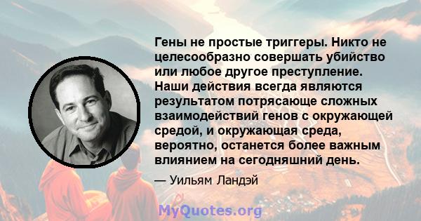 Гены не простые триггеры. Никто не целесообразно совершать убийство или любое другое преступление. Наши действия всегда являются результатом потрясающе сложных взаимодействий генов с окружающей средой, и окружающая