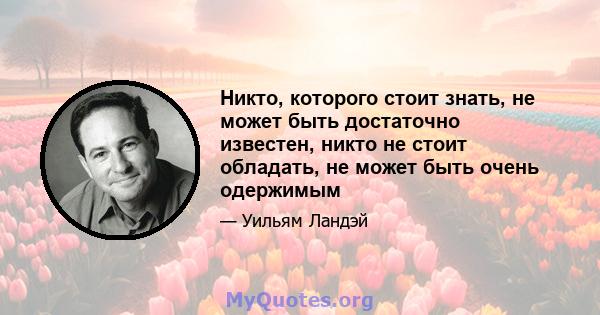 Никто, которого стоит знать, не может быть достаточно известен, никто не стоит обладать, не может быть очень одержимым