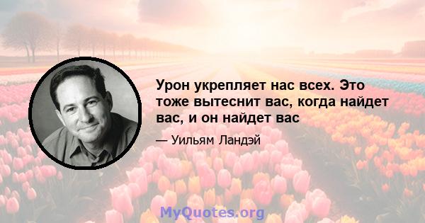 Урон укрепляет нас всех. Это тоже вытеснит вас, когда найдет вас, и он найдет вас