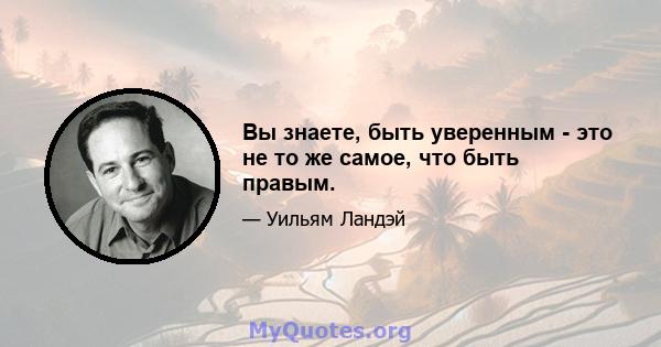 Вы знаете, быть уверенным - это не то же самое, что быть правым.