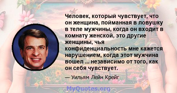 Человек, который чувствует, что он женщина, пойманная в ловушку в теле мужчины, когда он входит в комнату женской, это другие женщины, чья конфиденциальность мне кажется нарушением, когда этот мужчина вошел ...