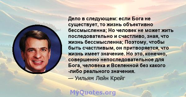 Дело в следующем: если Бога не существует, то жизнь объективно бессмысленна; Но человек не может жить последовательно и счастливо, зная, что жизнь бессмысленна; Поэтому, чтобы быть счастливым, он притворяется, что жизнь 