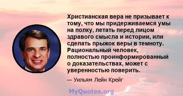 Христианская вера не призывает к тому, что мы придерживаемся умы на полку, летать перед лицом здравого смысла и истории, или сделать прыжок веры в темноту. Рациональный человек, полностью проинформированный о