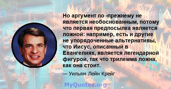 Но аргумент по -прежнему не является необоснованным, потому что первая предпосылка является ложной: например, есть и другие не упорядоченные альтернативы, что Иисус, описанный в Евангелиях, является легендарной фигурой, 