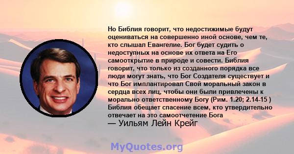 Но Библия говорит, что недостижимые будут оцениваться на совершенно иной основе, чем те, кто слышал Евангелие. Бог будет судить о недоступных на основе их ответа на Его самооткрытие в природе и совести. Библия говорит,