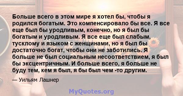 Больше всего в этом мире я хотел бы, чтобы я родился богатым. Это компенсировало бы все. Я все еще был бы уродливым, конечно, но я был бы богатым и уродливым. Я все еще был слабым, тусклому и языком с женщинами, но я