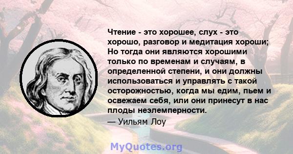 Чтение - это хорошее, слух - это хорошо, разговор и медитация хороши; Но тогда они являются хорошими только по временам и случаям, в определенной степени, и они должны использоваться и управлять с такой осторожностью,