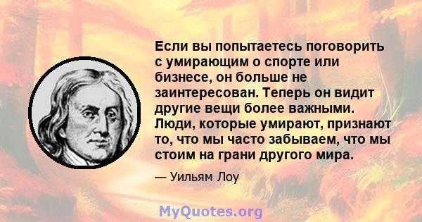 Если вы попытаетесь поговорить с умирающим о спорте или бизнесе, он больше не заинтересован. Теперь он видит другие вещи более важными. Люди, которые умирают, признают то, что мы часто забываем, что мы стоим на грани