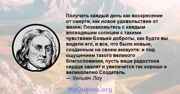 Получать каждый день как воскресение от смерти, как новое удовольствие от жизни; Познакомьтесь с каждым восходящим солнцем с такими чувствами Божьей доброты, как будто вы видели его, и все, что было новым, созданным на