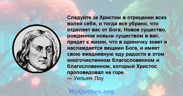 Следуйте за Христом в отрицании всех волей себя, и тогда все убрано, что отделяет вас от Бога; Новое существо, рожденное новым существом в вас, придет к жизни, что в одиночку знает и наслаждается вещами Бога, и имеет