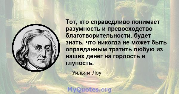 Тот, кто справедливо понимает разумность и превосходство благотворительности, будет знать, что никогда не может быть оправданным тратить любую из наших денег на гордость и глупость.