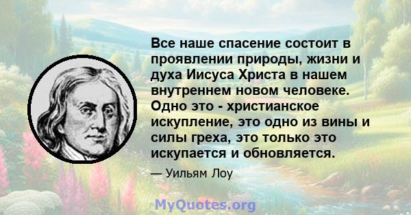 Все наше спасение состоит в проявлении природы, жизни и духа Иисуса Христа в нашем внутреннем новом человеке. Одно это - христианское искупление, это одно из вины и силы греха, это только это искупается и обновляется.