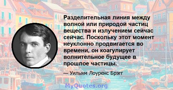 Разделительная линия между волной или природой частиц вещества и излучением сейчас сейчас. Поскольку этот момент неуклонно продвигается во времени, он коагулирует волнительное будущее в прошлое частицы.